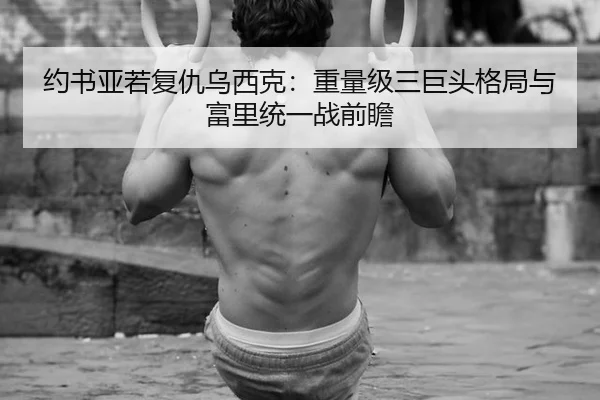 约书亚若复仇乌西克：重量级三巨头格局与富里统一战前瞻
